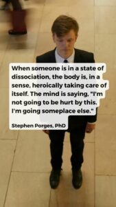 When someone is in a state of dissociation, the body is, in a sense, heroically taking care of itself. The mind is saying, "I'm not going to be hurt by this. I'm going someplace else." Stephen Porges, PhD
